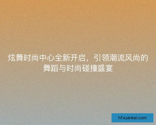 炫舞时尚中心全新开启，引领潮流风尚的舞蹈与时尚碰撞盛宴
