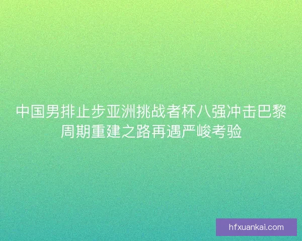 中国男排止步亚洲挑战者杯八强冲击巴黎周期重建之路再遇严峻考验